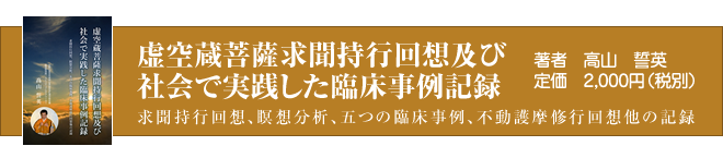 虚空蔵菩薩求聞持行回想及び社会で実践した臨床事例記録～求聞持行回想、瞑想分析、五つの臨床事例、不動護摩修行回想他の記録｜著者　高山　誓英｜定価2,000円（税別）｜成田山真如院住職「高山誓英」初となる著書「虚空蔵菩薩求聞持行回想及び社会で実践した臨床事例記録」が出版されました。僧侶としての修行とスピリチュアケア学、臨床瞑想法理論と実践、様々な社会的な臨床事例から気付いた回想記録を一冊の本にまとめました。